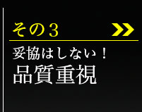 その3、妥協はしない！品質重視